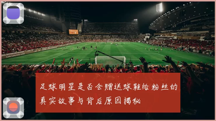 足球明星是否会赠送球鞋给粉丝的真实故事与背后原因揭秘