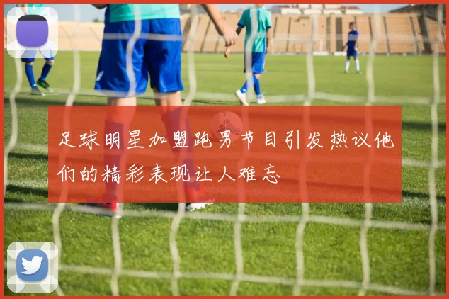 足球明星加盟跑男节目引发热议他们的精彩表现让人难忘