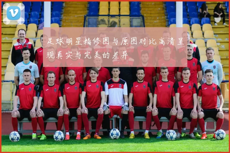 足球明星精修图与原图对比高清呈现真实与完美的差异