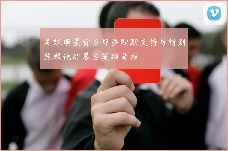 足球明星背后那些默默支持与特别照顾他的幕后英雄是谁