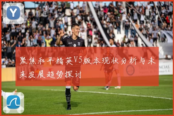 聚焦和平精英V5版本现状分析与未来发展趋势探讨