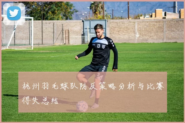 杭州羽毛球队防反策略分析与比赛得失总结