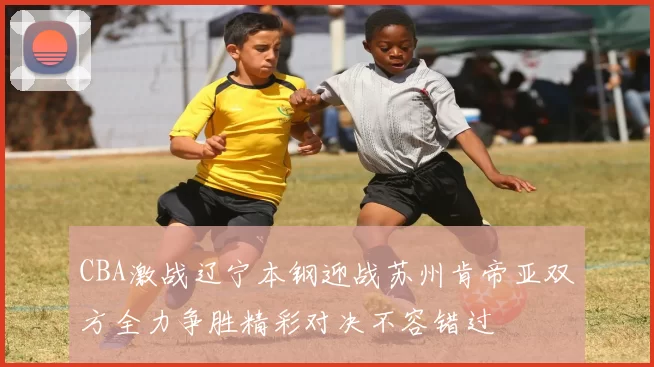 CBA激战辽宁本钢迎战苏州肯帝亚双方全力争胜精彩对决不容错过
