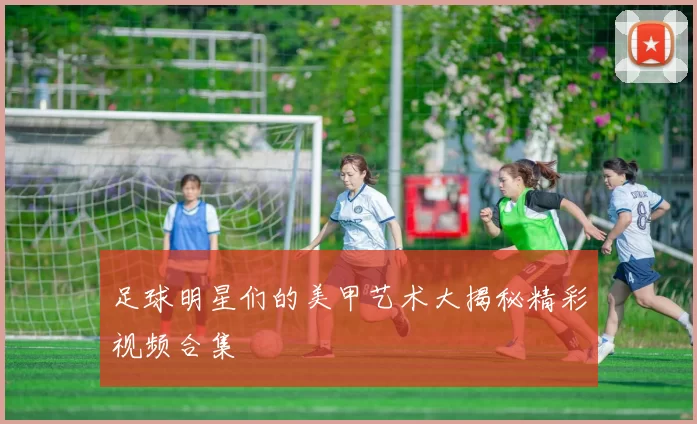 足球明星们的美甲艺术大揭秘精彩视频合集