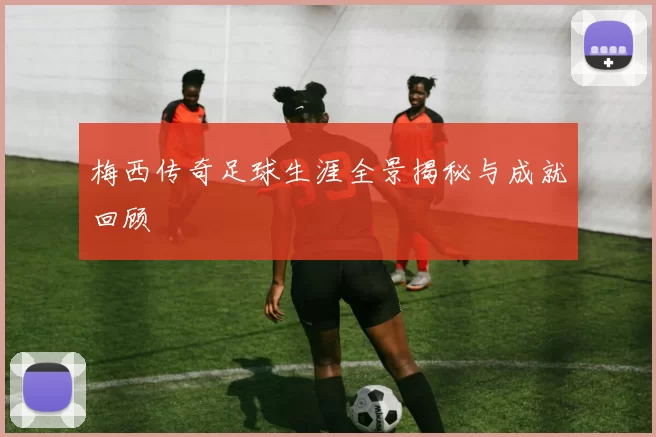 梅西传奇足球生涯全景揭秘与成就回顾