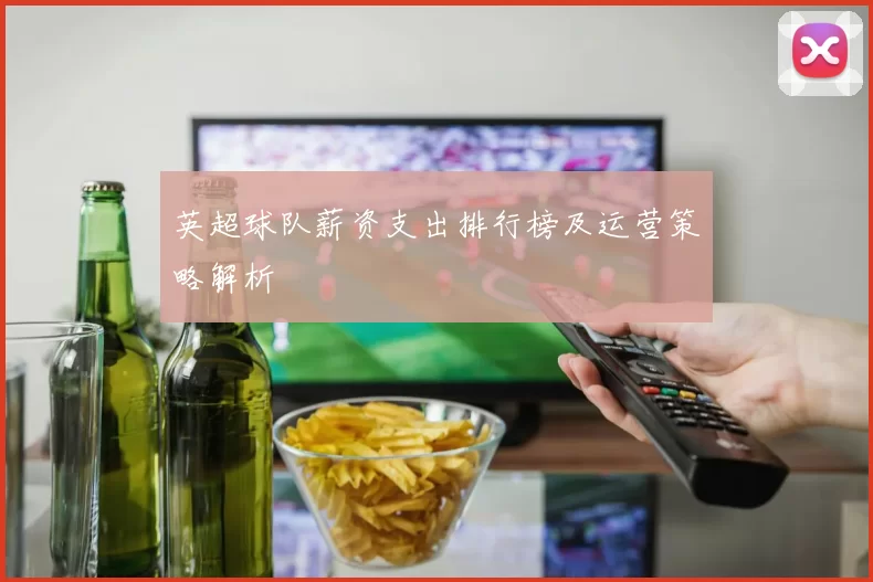 英超球队薪资支出排行榜及运营策略解析