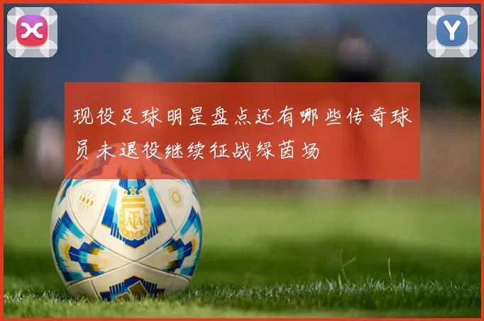现役足球明星盘点还有哪些传奇球员未退役继续征战绿茵场