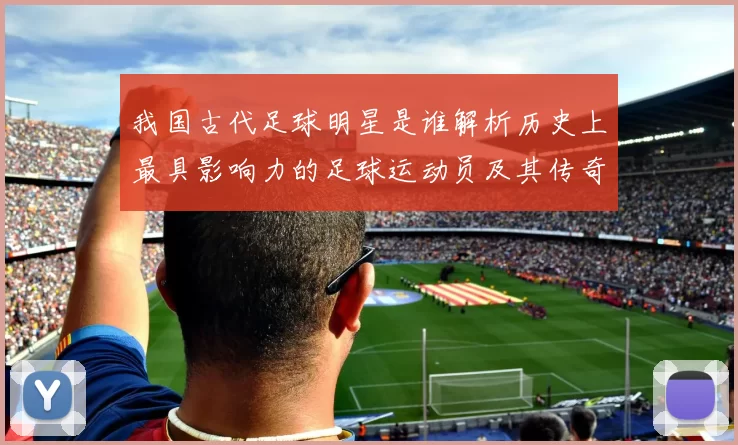 我国古代足球明星是谁解析历史上最具影响力的足球运动员及其传奇故事