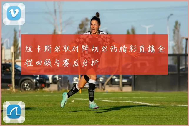 纽卡斯尔联对阵切尔西精彩直播全程回顾与赛后分析