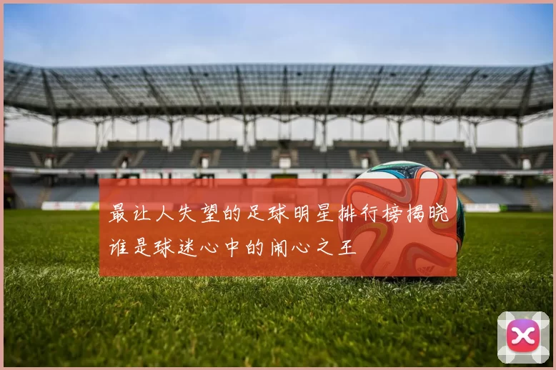 最让人失望的足球明星排行榜揭晓谁是球迷心中的闹心之王