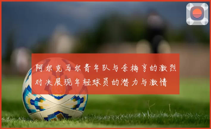 阿尔克马尔青年队与奈梅亨的激烈对决展现年轻球员的潜力与激情