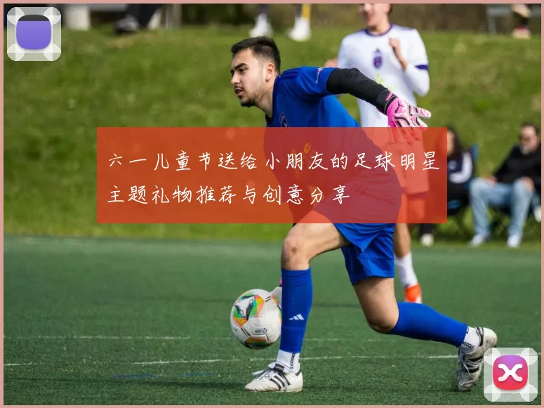 六一儿童节送给小朋友的足球明星主题礼物推荐与创意分享