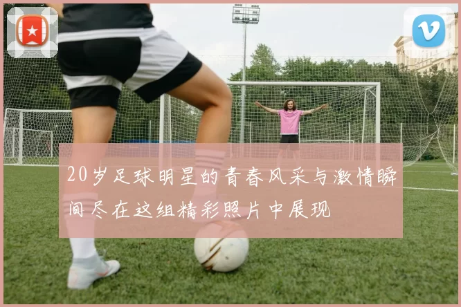 20岁足球明星的青春风采与激情瞬间尽在这组精彩照片中展现