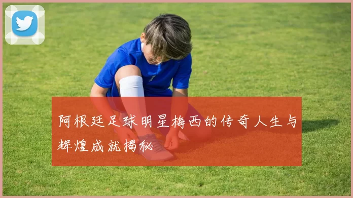 阿根廷足球明星梅西的传奇人生与辉煌成就揭秘