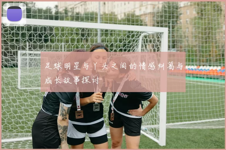 足球明星与丫头之间的情感纠葛与成长故事探讨