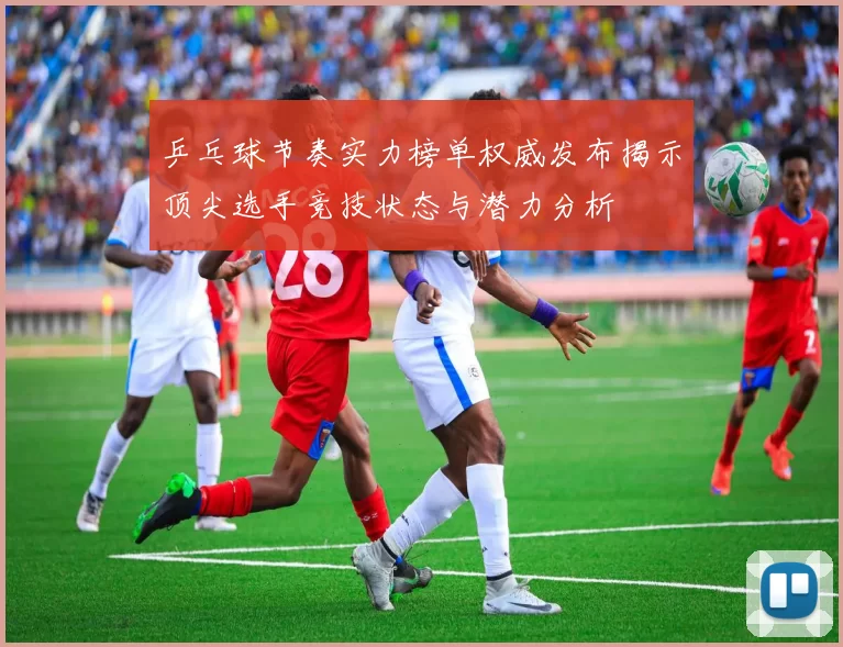 乒乓球节奏实力榜单权威发布揭示顶尖选手竞技状态与潜力分析