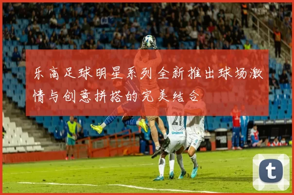 乐高足球明星系列全新推出球场激情与创意拼搭的完美结合