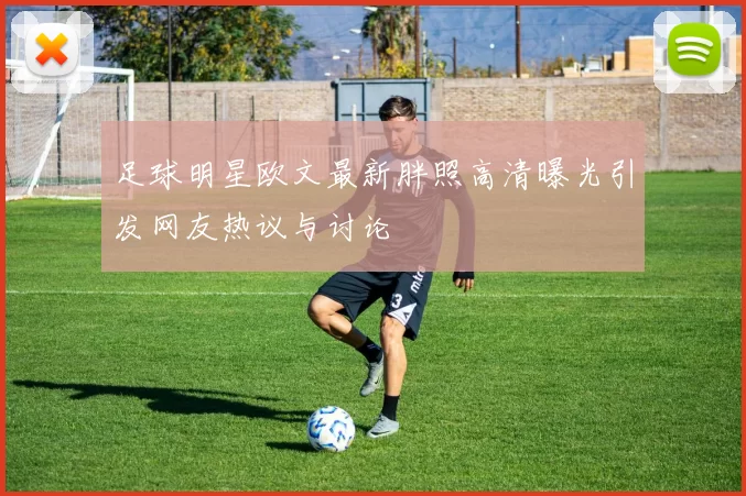 足球明星欧文最新胖照高清曝光引发网友热议与讨论