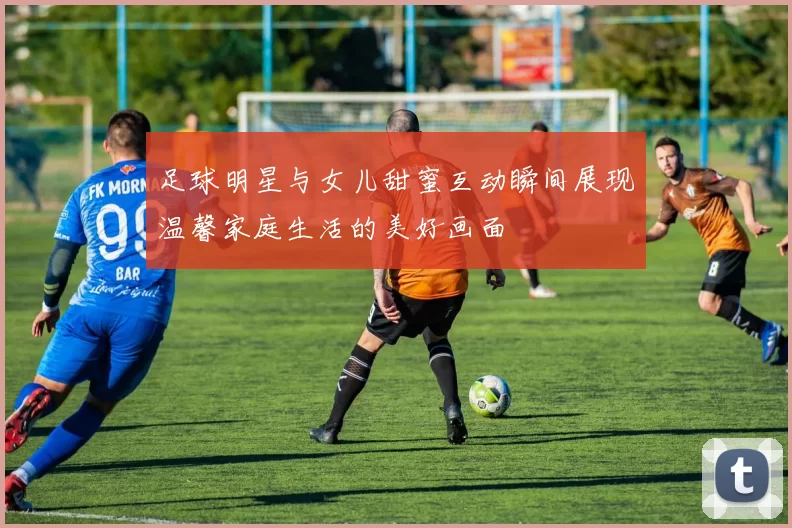 足球明星与女儿甜蜜互动瞬间展现温馨家庭生活的美好画面