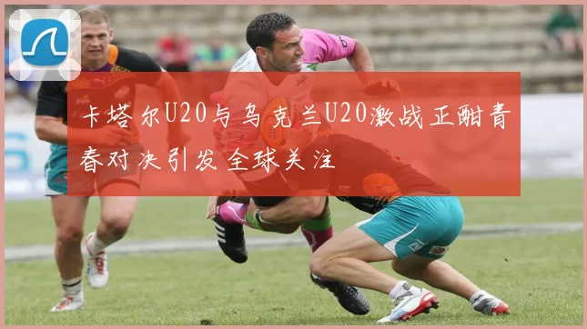 卡塔尔U20与乌克兰U20激战正酣青春对决引发全球关注