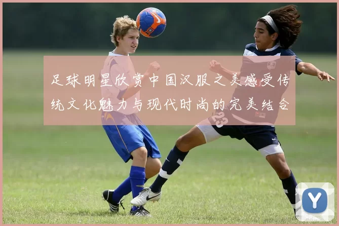 足球明星欣赏中国汉服之美感受传统文化魅力与现代时尚的完美结合