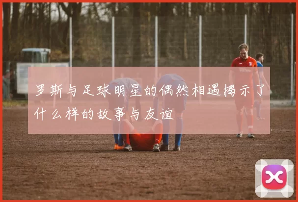 罗斯与足球明星的偶然相遇揭示了什么样的故事与友谊