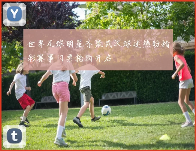 世界足球明星齐聚武汉球迷热盼精彩赛事门票抢购开启