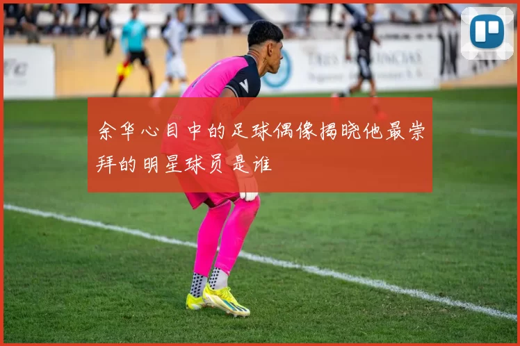 余华心目中的足球偶像揭晓他最崇拜的明星球员是谁