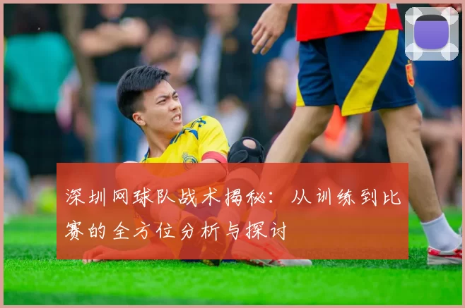深圳网球队战术揭秘：从训练到比赛的全方位分析与探讨