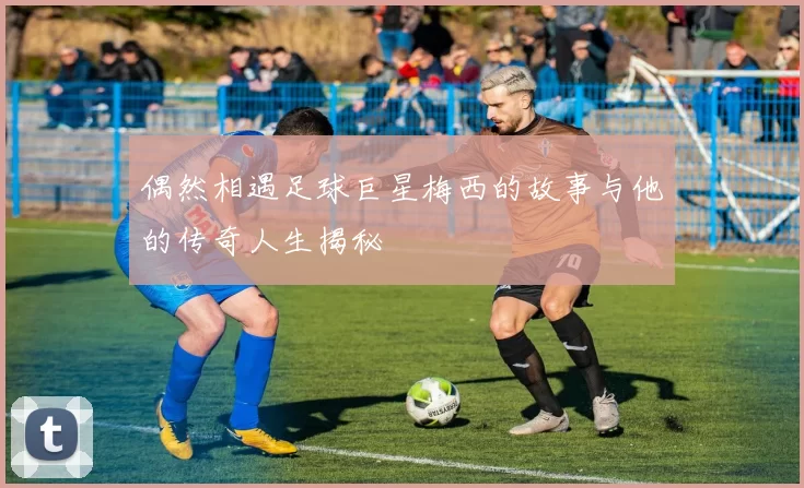 偶然相遇足球巨星梅西的故事与他的传奇人生揭秘