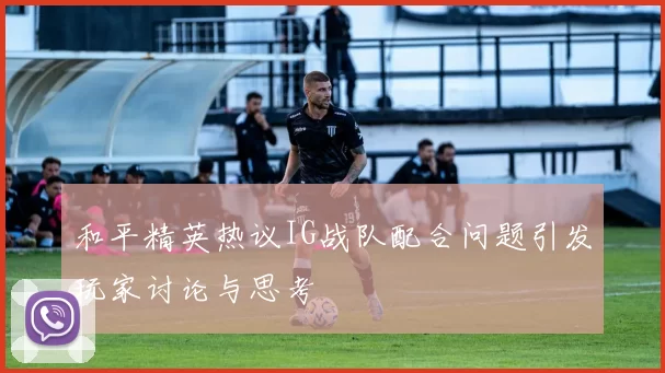 和平精英热议IG战队配合问题引发玩家讨论与思考
