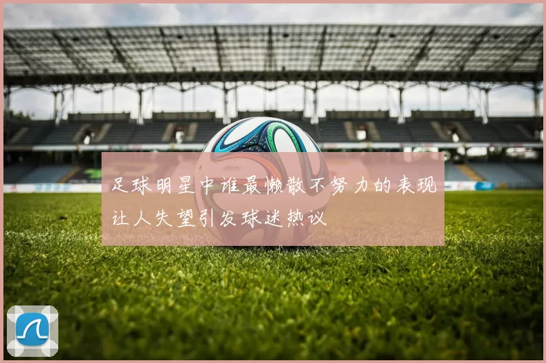 足球明星中谁最懒散不努力的表现让人失望引发球迷热议
