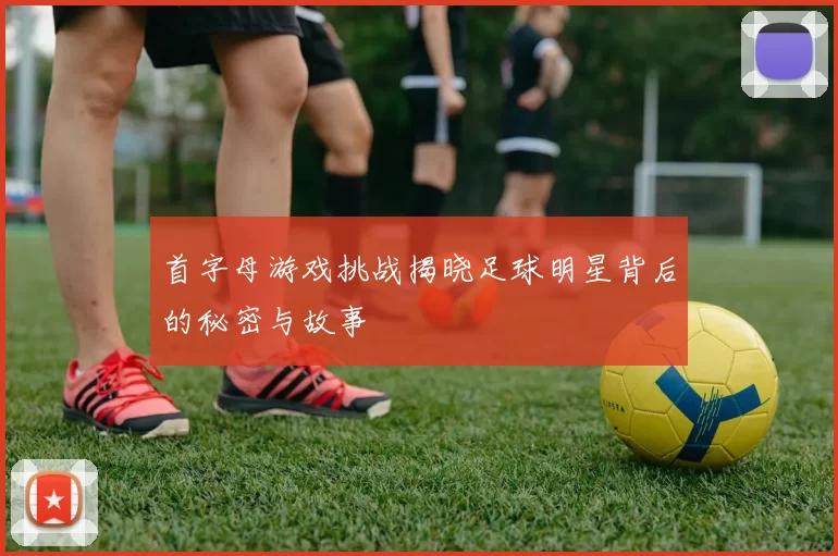 首字母游戏挑战揭晓足球明星背后的秘密与故事