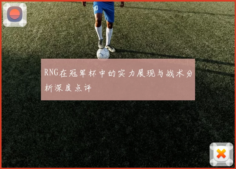 RNG在冠军杯中的实力展现与战术分析深度点评