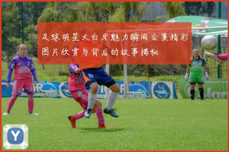 足球明星大白牙魅力瞬间合集精彩图片欣赏与背后的故事揭秘