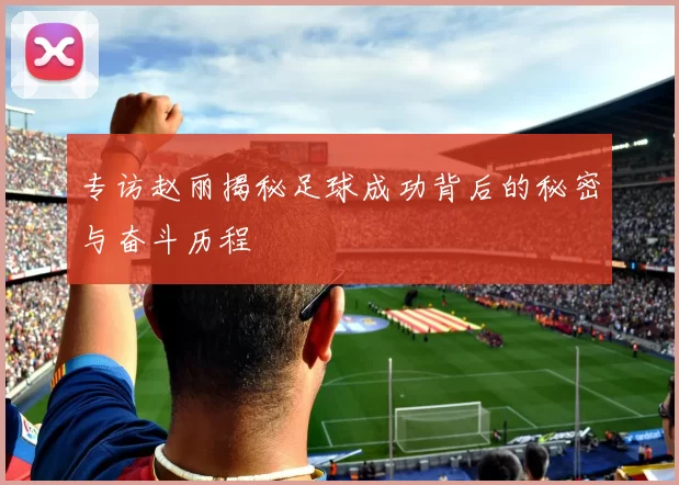 专访赵丽揭秘足球成功背后的秘密与奋斗历程